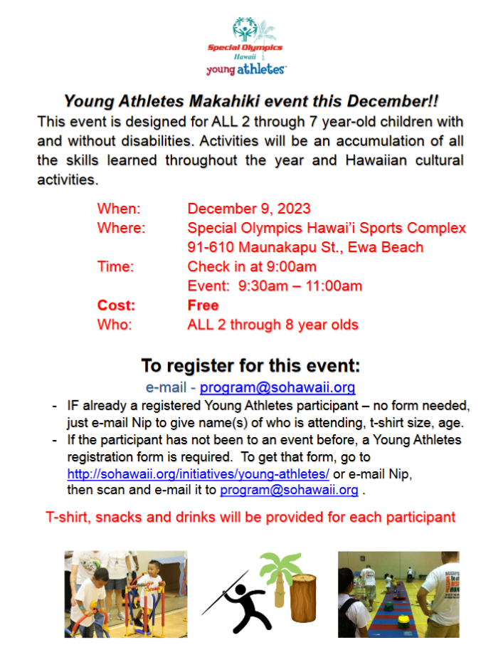 Special Olympics Hawaii will be holding their 1st Annual Young Athletes Makahiki event on December 9th at their SOHI Sports Complex for children 2 – 7 years of age with and without disabilities from 9:30 – 11:00am.  See the attached information flyer and registration form, or visit: http://sohawaii.org/initiatives/young-athletes/     Young Athletes Makahiki event this December!  This event is designed for ALL 2 through 7-year-old children with and without disabilities.  Activities will be an accumulation of all the skills learned throughout the year and Hawaiian cultural activities.     WHEN: December 9, 2023  WHERE: Special Olympics Hawaii Sports Complex  91-610 Maunakapu Street, Ewa Beach, HI  TIME: Check in at 9:00 am, Event is from 9:30 - 11:00 am  COST: FREE  Who: All children ages 2 to 8 years old.     To register for this event, email: program@sohawaii.org      If your child is already a Young Athletes participant, you don't need to fill out the registration form, just email  Nip Ho at the email above and give the name/s of who is attending, t-shirt size, and age.      If the participant has not been to an event before, a Young Athletes registration form is required (see attached), or visit http://sohawaii.org/initiatives/young-athletes/ to download a form, then email to program@sohawaii.org   T-shirt, snacks and drinks will be provided for each participant. 