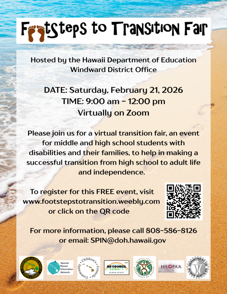 Footsteps to Transition Fair, hosted by the Hawaii Department of Education, Windward District Office. Date: Saturday February 21, 2026
Time: 9:00 am to 12:00 pm
Virtually on Zoom
Please Join us for a virtual transition fair, an event for middle and high school students with disabilities and thier families, to help in making a successful transition from high school to adult life and independence.  
To register for this free event, visit www.footstepstotransition.weebly.com or click on the QR code. For more information, please call 808-586-8126 or email spin@doh.hawaii.gov 